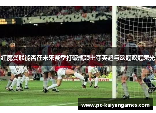 红魔曼联能否在未来赛季打破瓶颈重夺英超与欧冠双冠荣光