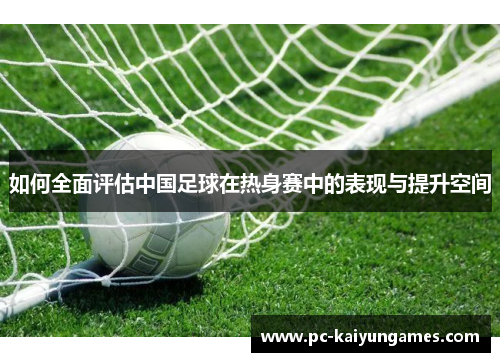 如何全面评估中国足球在热身赛中的表现与提升空间